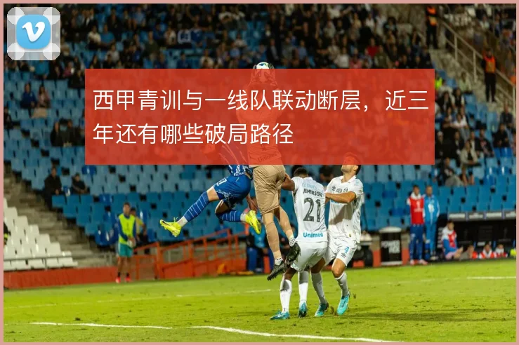 西甲青训与一线队联动断层,近三年还有哪些破局路径