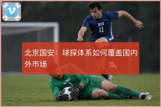 北京国安:球探体系如何覆盖国内外市场