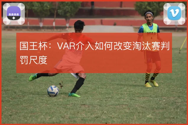 国王杯:VAR介入如何改变淘汰赛判罚尺度