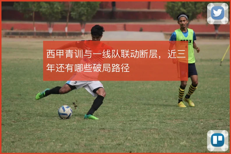 西甲青训与一线队联动断层,近三年还有哪些破局路径