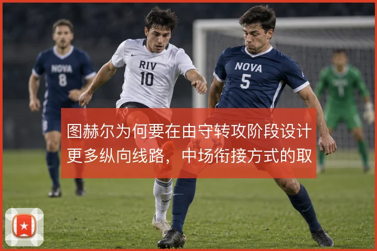 图赫尔为何要在由守转攻阶段设计更多纵向线路,中场衔接方式的取舍
