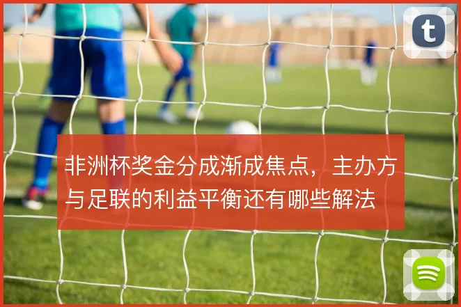 非洲杯奖金分成渐成焦点，主办方与足联的利益平衡还有哪些解法