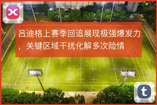 吕迪格上赛季回追展现极强爆发力,关键区域干扰化解多次险情