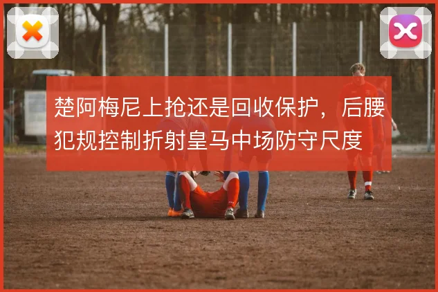 楚阿梅尼上抢还是回收保护，后腰犯规控制折射皇马中场防守尺度