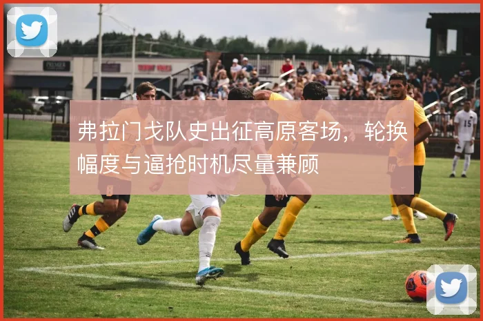 弗拉门戈队史出征高原客场,轮换幅度与逼抢时机尽量兼顾