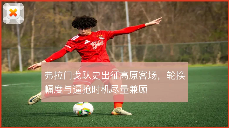 弗拉门戈队史出征高原客场,轮换幅度与逼抢时机尽量兼顾