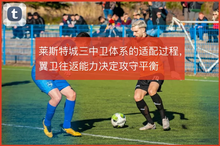 莱斯特城三中卫体系的适配过程，翼卫往返能力决定攻守平衡