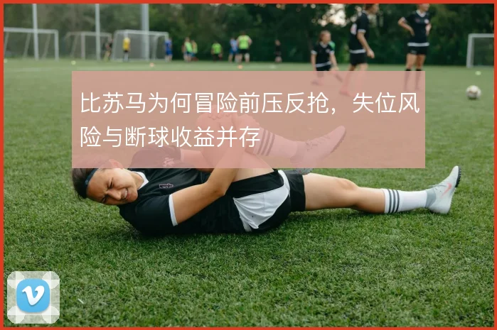 比苏马为何冒险前压反抢,失位风险与断球收益并存